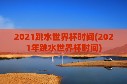 2021跳水世界杯时间(2021年跳水世界杯时间)
