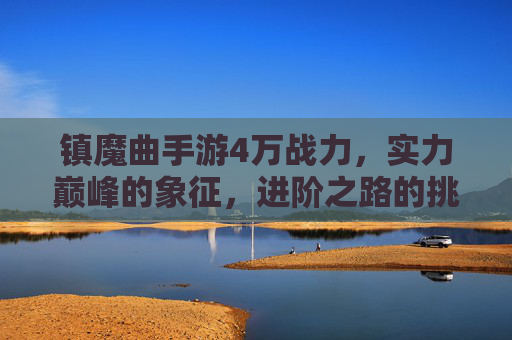 镇魔曲手游4万战力，实力巅峰的象征，进阶之路的挑战与策略