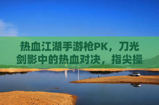热血江湖手游枪PK，刀光剑影中的热血对决，指尖操控的江湖豪情，热血江湖手游枪PK，刀光剑影中的热血江湖豪情对决