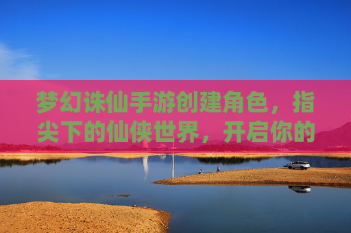 梦幻诛仙手游创建角色，指尖下的仙侠世界，开启你的诛仙之旅