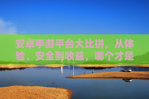 安卓手游平台大比拼，从体验、安全到收益，哪个才是你的最佳选择？