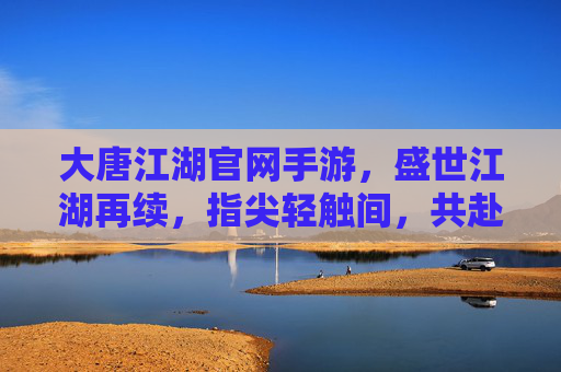 大唐江湖官网手游，盛世江湖再续，指尖轻触间，共赴大唐风雅与侠义之约，大唐江湖手游，盛世江湖再续，指尖轻触共赴大唐风雅与侠义之约