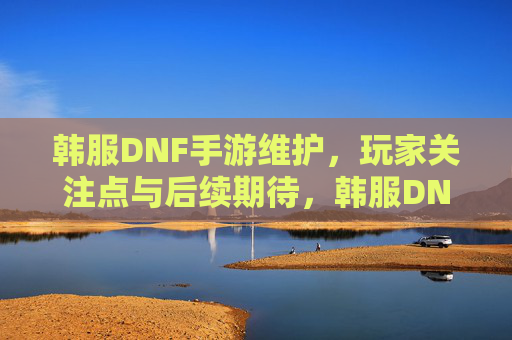 韩服DNF手游维护,玩家关注点与后续期待,韩服DNF手游维护,玩家关注点与后续期待