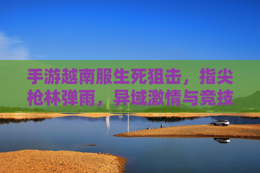 手游越南服生死狙击，指尖枪林弹雨，异域激情与竞技魅力，手游越南服生死狙击，指尖枪林弹雨，异域竞技的激情与魅力