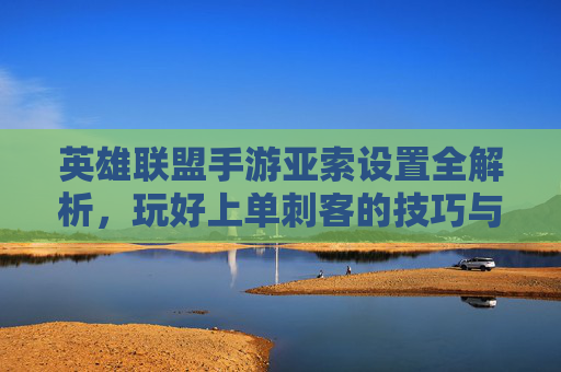 英雄联盟手游亚索设置全解析,玩好上单刺客的技巧与设置指南