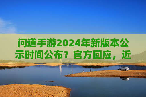 问道手游2024年新版本公示时间公布？官方回应，近期将发布具体更新计划，玩家翘首以盼新内容更新，问道手游2024新版本公示时间公布？官方回应将发布具体更新计划，玩家期待新内容更新