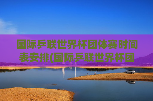 国际乒联世界杯团体赛时间表安排(国际乒联世界杯团体赛时间表安排最新)
