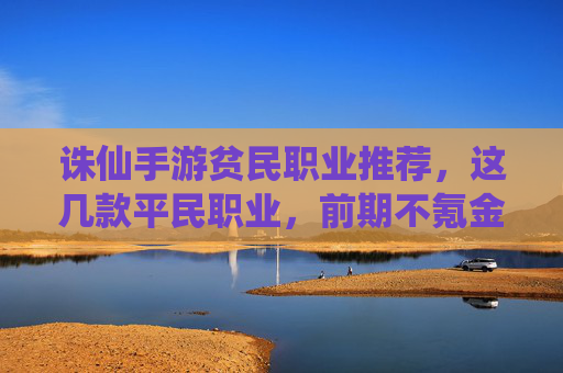诛仙手游贫民职业推荐,这几款平民职业,前期不氪金也能玩出花,诛仙手游贫民职业推荐,这几款平民职业,前期不氪金也能玩出花