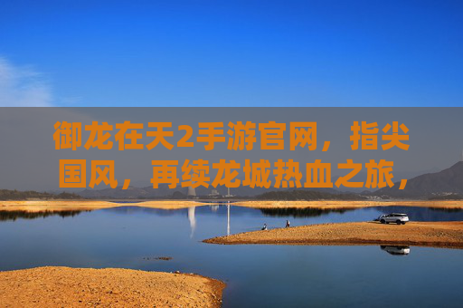 御龙在天2手游官网,指尖国风,再续龙城热血之旅,御龙在天2手游官网,指尖国风再续龙城热血之旅