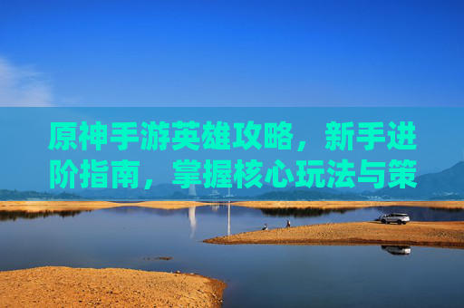 原神手游英雄攻略，新手进阶指南，掌握核心玩法与策略技巧，原神手游英雄攻略，新手进阶指南，掌握核心玩法与策略技巧