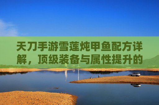 天刀手游雪莲炖甲鱼配方详解,顶级装备与属性提升的秘密武器