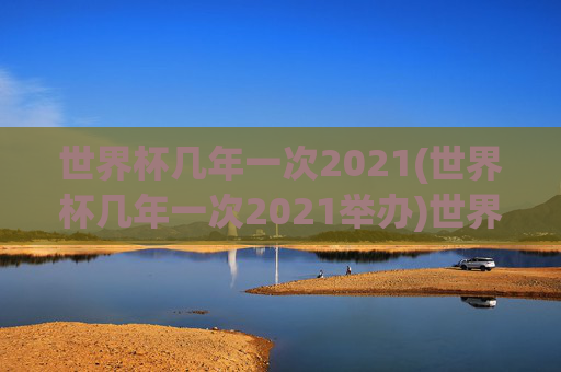 世界杯几年一次2021(世界杯几年一次2021举办)世界杯几年一次？2021年世界杯举办周期及时间说明