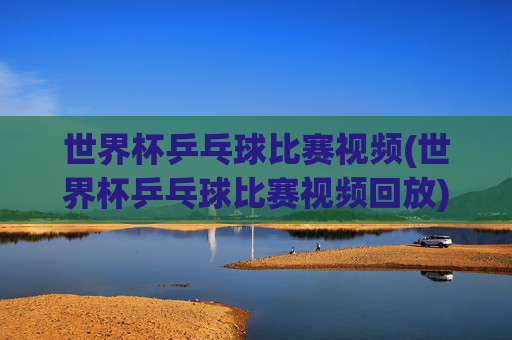 世界杯乒乓球比赛视频(世界杯乒乓球比赛视频回放)