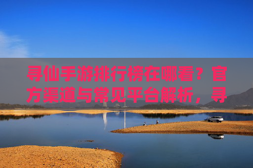寻仙手游排行榜在哪看？官方渠道与常见平台解析，寻仙手游排行榜在哪看？官方渠道与常见平台解析