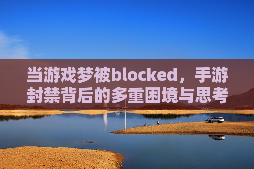 当游戏梦被blocked,手游封禁背后的多重困境与思考,当游戏梦被blocked,手游封禁背后的多重困境与思考