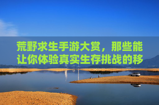 荒野求生手游大赏,那些能让你体验真实生存挑战的移动端游戏,荒野求生手游大赏,那些能让你体验真实生存挑战的移动端游戏