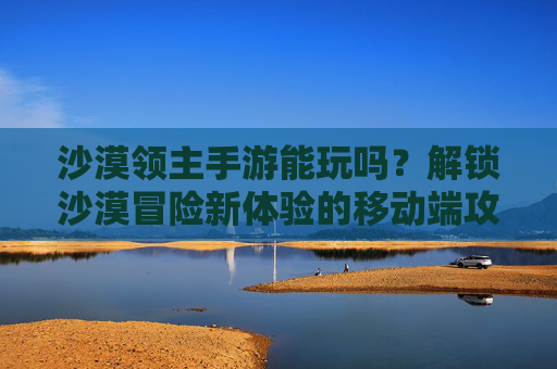 沙漠领主手游能玩吗?解锁沙漠冒险新体验的移动端攻略,沙漠领主手游能玩吗?解锁沙漠冒险新体验的移动端攻略
