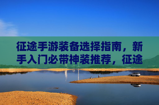 征途手游装备选择指南，新手入门必带神装推荐，征途手游装备选择指南，新手入门必带神装推荐