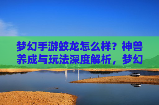 梦幻手游蛟龙怎么样?神兽养成与玩法深度解析,梦幻手游蛟龙,神兽养成与玩法深度解析