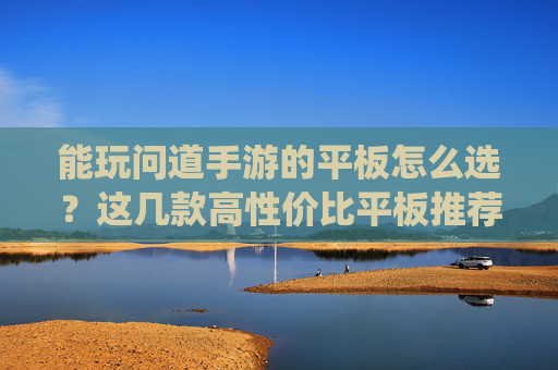 能玩问道手游的平板怎么选？这几款高性价比平板推荐，轻松畅玩仙侠世界，流畅不卡顿，能玩问道手游的平板怎么选？这几款高性价比平板推荐，轻松畅玩仙侠世界，流畅不卡顿