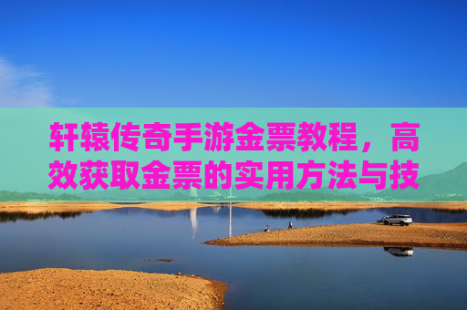 轩辕传奇手游金票教程,高效获取金票的实用方法与技巧,轩辕传奇手游金票教程,高效获取金票的实用方法与技巧