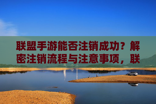 联盟手游能否注销成功？解密注销流程与注意事项，联盟手游能否注销成功？解密注销流程与注意事项