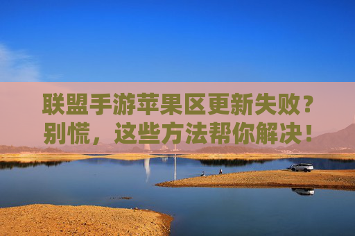 联盟手游苹果区更新失败？别慌，这些方法帮你解决！联盟手游苹果区更新失败？别慌，这些方法帮你解决！