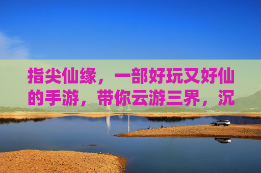 指尖仙缘,一部好玩又好仙的手游,带你云游三界,沉浸式体验仙侠乐趣