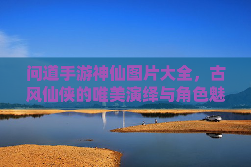 问道手游神仙图片大全,古风仙侠的唯美演绎与角色魅力解析
