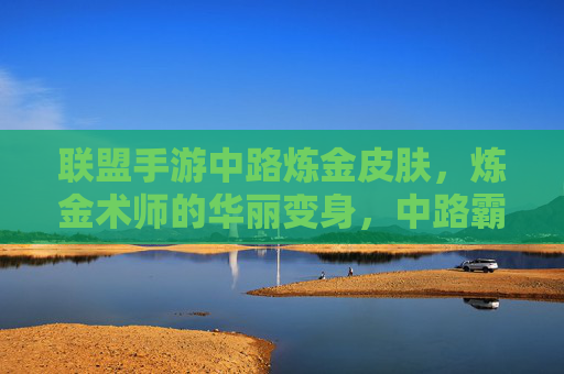 联盟手游中路炼金皮肤,炼金术师的华丽变身,中路霸主的新装登场
