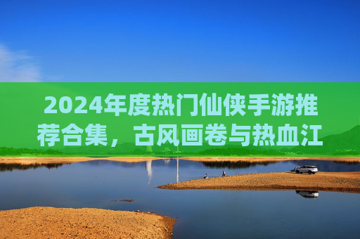 2024年度热门仙侠手游推荐合集,古风画卷与热血江湖,总有一款让你沉醉