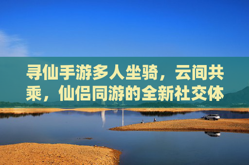 寻仙手游多人坐骑，云间共乘，仙侣同游的全新社交体验