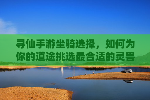 寻仙手游坐骑选择,如何为你的道途挑选最合适的灵兽伙伴?