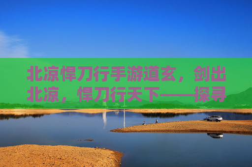 北凉悍刀行手游道玄,剑出北凉,悍刀行天下——探寻北凉悍刀行中的道玄魅力,北凉悍刀行手游道玄,剑出北凉,悍刀行天下——探寻其魅力