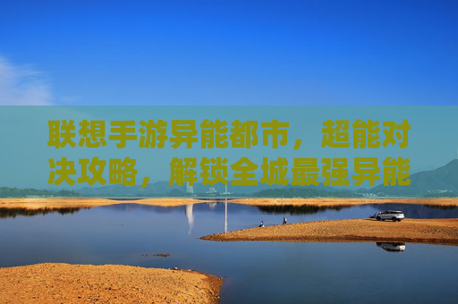 联想手游异能都市,超能对决攻略,解锁全城最强异能战力!——从新手到大佬的进阶指南