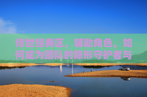 传世经典区,辅助角色,如何成为团队的隐形守护者与加速器,传世经典区辅助角色,如何成为团队的隐形守护者与加速器