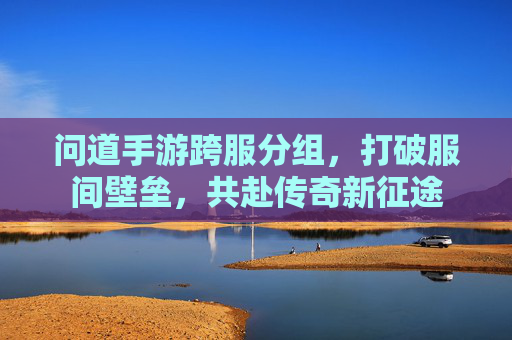 问道手游跨服分组，打破服间壁垒，共赴传奇新征途