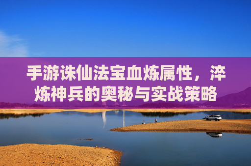 手游诛仙法宝血炼属性,淬炼神兵的奥秘与实战策略