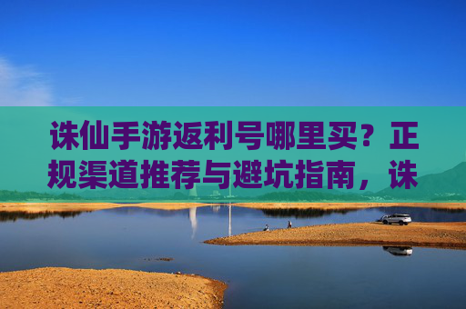诛仙手游返利号哪里买?正规渠道推荐与避坑指南,诛仙手游返利号哪里买?正规渠道推荐与避坑指南