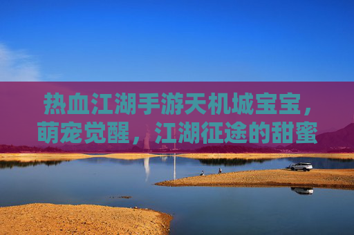 热血江湖手游天机城宝宝,萌宠觉醒,江湖征途的甜蜜助力
