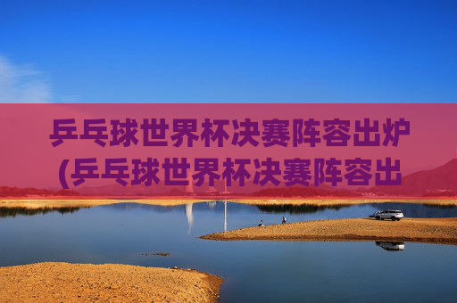 乒乓球世界杯决赛阵容出炉(乒乓球世界杯决赛阵容出炉了吗)