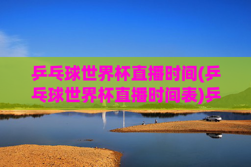 乒乓球世界杯直播时间(乒乓球世界杯直播时间表)乒乓球世界杯直播时间(直播时间表)