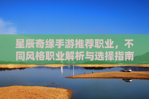 星辰奇缘手游推荐职业，不同风格职业解析与选择指南，星辰奇缘手游职业推荐，不同风格职业解析与选择指南