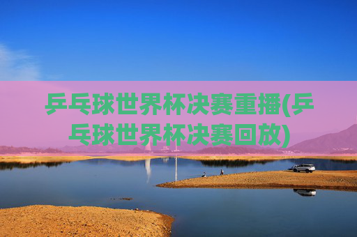 乒乓球世界杯决赛重播(乒乓球世界杯决赛回放)
