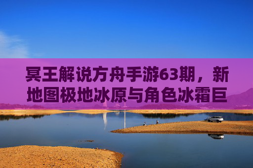 冥王解说方舟手游63期,新地图极地冰原与角色冰霜巨龙深度解析,玩家实战攻略与更新前瞻