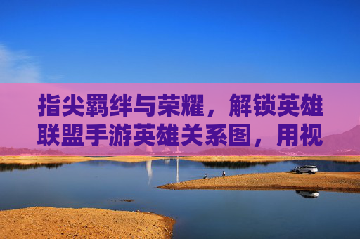 指尖羁绊与荣耀，解锁英雄联盟手游英雄关系图，用视觉密码读懂游戏里的秘密联盟