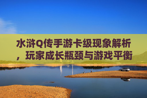 水浒Q传手游卡级现象解析,玩家成长瓶颈与游戏平衡的博弈
