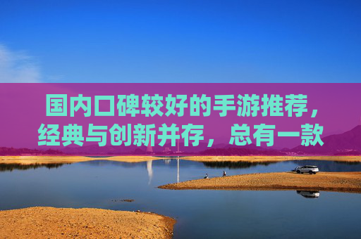国内口碑较好的手游推荐,经典与创新并存,总有一款适合你,国内口碑较好的手游推荐,经典与创新并存,总有一款适合你
