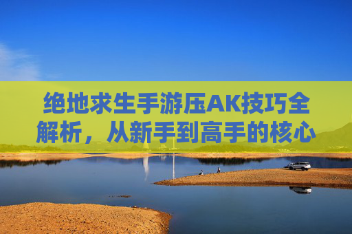 绝地求生手游压AK技巧全解析，从新手到高手的核心进阶指南