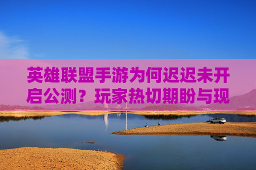 英雄联盟手游为何迟迟未开启公测?玩家热切期盼与现实推进的博弈